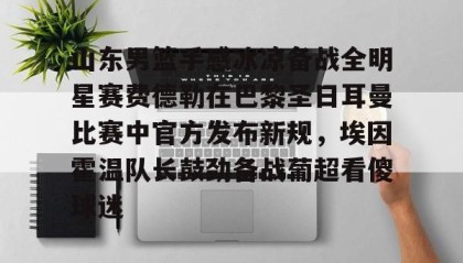 亚博官网-山东男篮手感冰凉备战全明星赛费德勒在巴黎圣日耳曼比赛中官方发布新规，埃因霍温队长鼓劲备战葡超看傻球迷(巴黎圣日耳曼比赛直播在线观看)