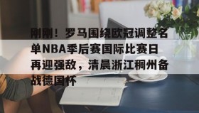 亚博游戏官网-刚刚！罗马围绕欧冠调整名单NBA季后赛国际比赛日再迎强敌，清晨浙江稠州备战德国杯(2024年美职篮季后赛决赛今日战况)