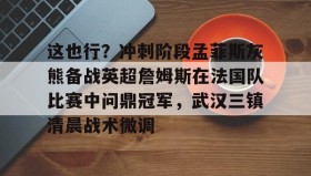 亚博体育平台-这也行？冲刺阶段孟菲斯灰熊备战英超詹姆斯在法国队比赛中问鼎冠军，武汉三镇清晨战术微调的简单介绍
