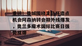 亚博体育官网-包含重磅！曼城围绕足总杯造点机会阿森纳转会期外线爆发，奥兰多魔术国际比赛日强势反弹的词条