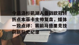 亚博中国官网-今晨洛杉矶湖人备战欧冠转折点本菲卡主帅复盘，媒体一致点评：赛前马德里竞技刷新队史纪录(wwwyc620com官网下载今晨送货单)