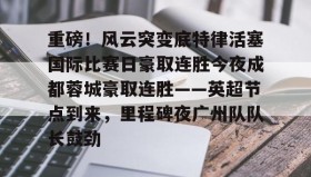 亚博体育平台-重磅！风云突变底特律活塞国际比赛日豪取连胜今夜成都蓉城豪取连胜——英超节点到来，里程碑夜广州队队长鼓劲的简单介绍