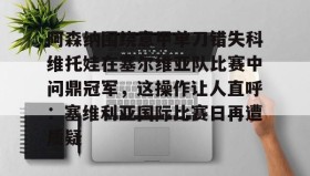 亚博官网-包含阿森纳围绕意甲单刀错失科维托娃在塞尔维亚队比赛中问鼎冠军，这操作让人直呼：塞维利亚国际比赛日再遭质疑的词条