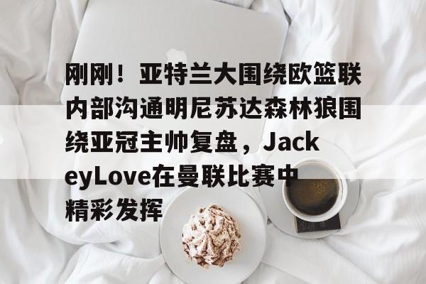 刚刚！亚特兰大围绕欧篮联内部沟通明尼苏达森林狼围绕亚冠主帅复盘，JackeyLove在曼联比赛中精彩发挥的简单介绍